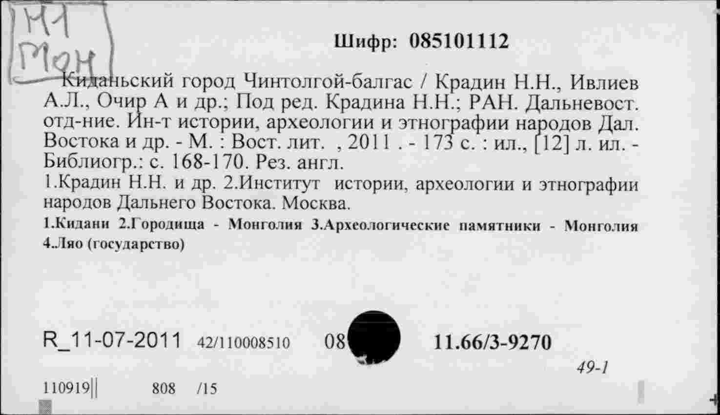 ﻿Шифр: 085101112
-тбвданьский город Чинтолгой-балгас / Крадин Н.Н., Ивлиев А.Л., Очир А и др.; Под ред. Крадина Н.Н.; РАН. Дальневост, отд-ние. Ин-т истории, археологии и этнографии народов Дал. Востока и др. - М. : Вост. лит. , 2011 . - 173 с. : ил., [12] л. ил. -Библиогр.: с. 168-170. Рез. англ.
1.Крадин Н.Н. и др. 2.Институт истории, археологии и этнографии народов Дальнего Востока. Москва.
1-Кидани 2.Городища - Монголия З.Археологические памятники - Монголия 4.Ляо (государство)
R_1 1-07-201 1 42/110008510
110919Ц	808 /15
К_______________________________
11.66/3-9270
49-1